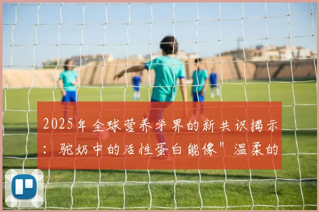 2025年全球营养学界的新共识揭示：驼奶中的活性蛋白能像＂温柔的手＂安抚肠道褶皱