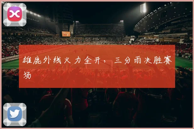 雄鹿外线火力全开，三分雨决胜赛场
