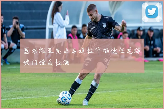 塞尔维亚先丢后追拉什福德任意球破门强度拉满