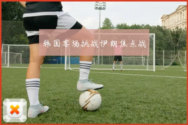 韩国客场挑战伊朗焦点战