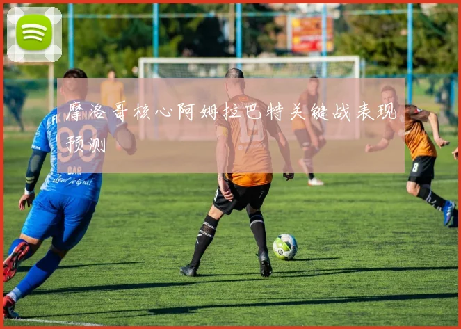 摩洛哥核心阿姆拉巴特关键战表现预测