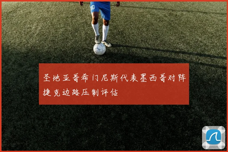 圣地亚哥希门尼斯代表墨西哥对阵捷克边路压制评估