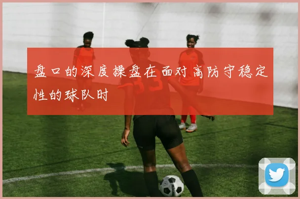 盘口的深度操盘在面对高防守稳定性的球队时