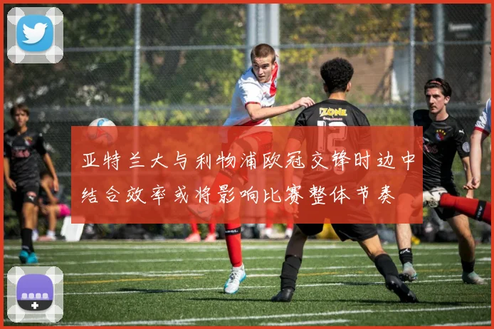 亚特兰大与利物浦欧冠交锋时边中结合效率或将影响比赛整体节奏