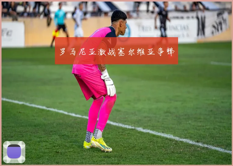 罗马尼亚激战塞尔维亚争锋