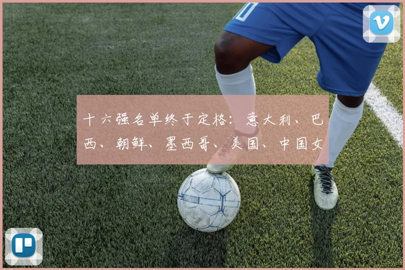 十六强名单终于定格：意大利、巴西、朝鲜、墨西哥、美国、中国女足、西班牙、法国、加拿大、日本、巴拉圭、摩洛哥、哥伦比亚、荷兰、赞比亚、尼日利亚