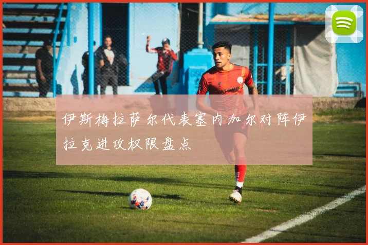 伊斯梅拉萨尔代表塞内加尔对阵伊拉克进攻权限盘点
