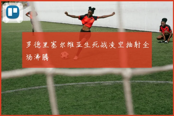 罗德里塞尔维亚生死战凌空抽射全场沸腾