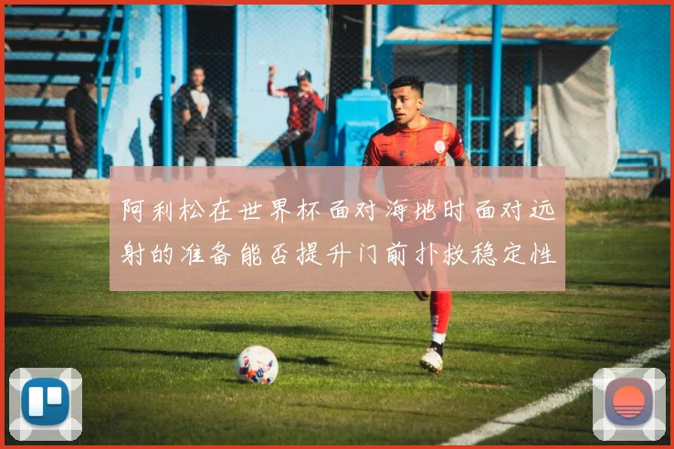 阿利松在世界杯面对海地时面对远射的准备能否提升门前扑救稳定性