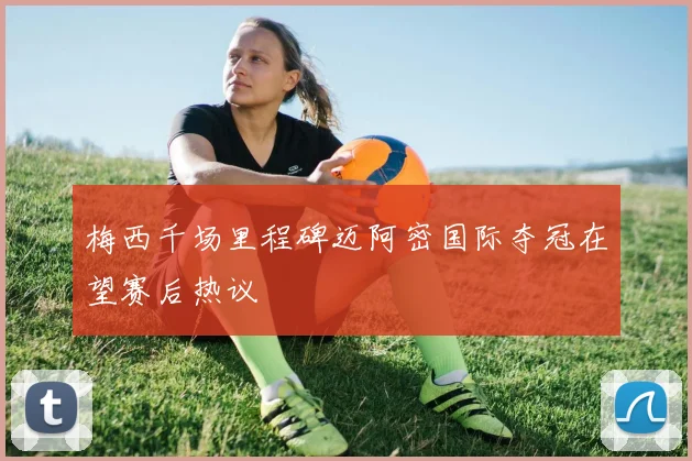 梅西千场里程碑迈阿密国际夺冠在望赛后热议