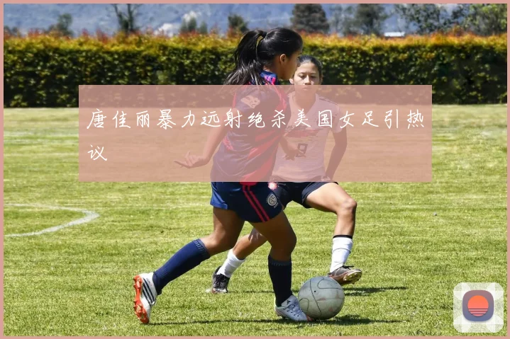 唐佳丽暴力远射绝杀美国女足引热议