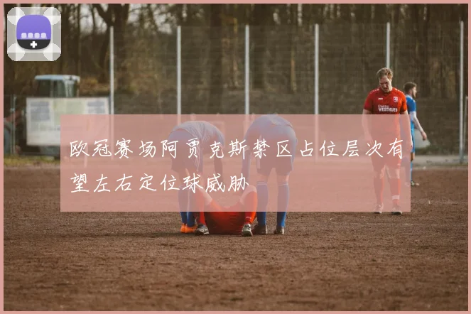 欧冠赛场阿贾克斯禁区占位层次有望左右定位球威胁