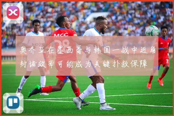 奥乔亚在墨西哥与韩国一战中近角封堵效率可能成为关键扑救保障