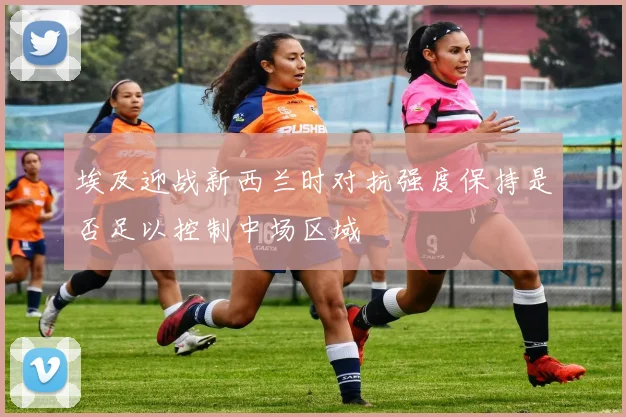 埃及迎战新西兰时对抗强度保持是否足以控制中场区域
