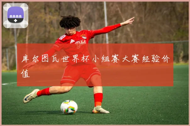 库尔图瓦世界杯小组赛大赛经验价值