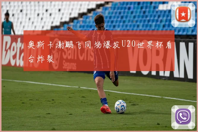 奥斯卡谢鹏飞同场爆发U20世界杯看台炸裂
