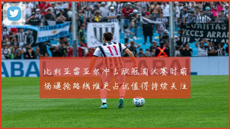 比利亚雷亚尔冲击欧冠淘汰赛时前场逼抢路线谁更占优值得持续关注