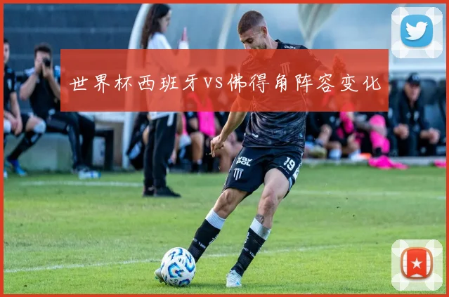 世界杯西班牙vs佛得角阵容变化