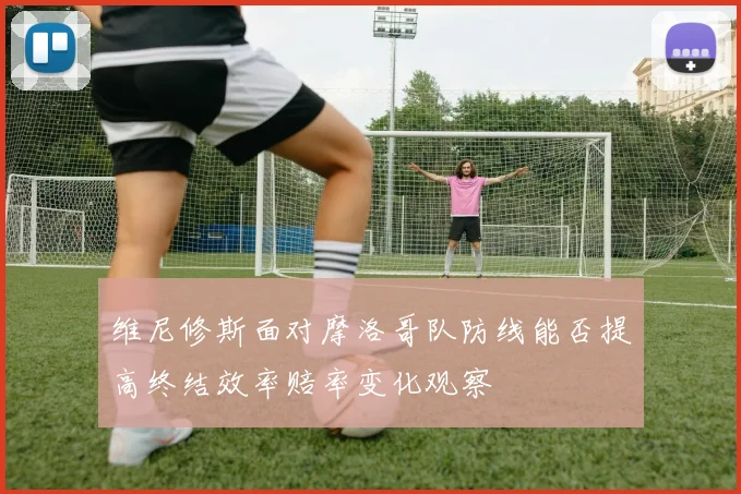 维尼修斯面对摩洛哥队防线能否提高终结效率赔率变化观察