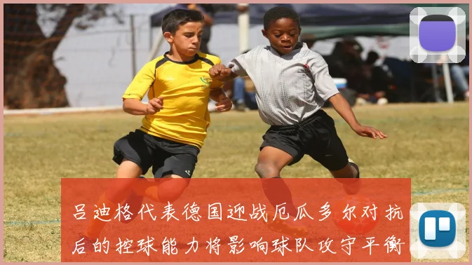 吕迪格代表德国迎战厄瓜多尔对抗后的控球能力将影响球队攻守平衡