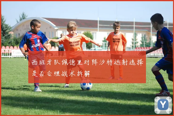 西班牙队佩德里对阵沙特远射选择是否合理战术拆解