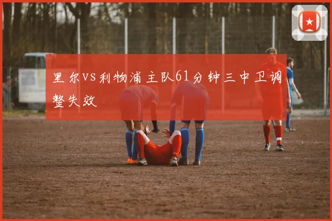 里尔vs利物浦主队61分钟三中卫调整失效
