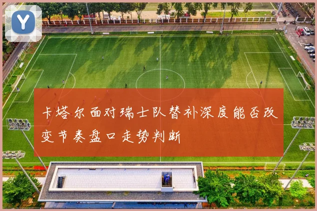 卡塔尔面对瑞士队替补深度能否改变节奏盘口走势判断