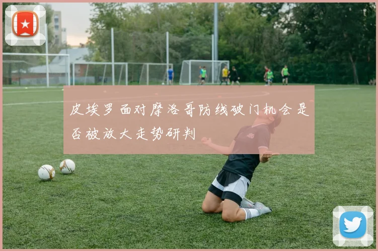 皮埃罗面对摩洛哥防线破门机会是否被放大走势研判