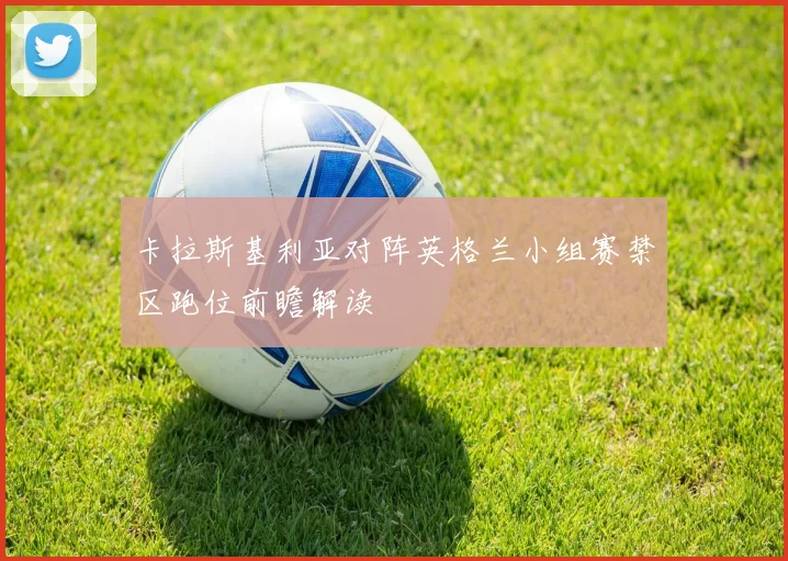 卡拉斯基利亚对阵英格兰小组赛禁区跑位前瞻解读