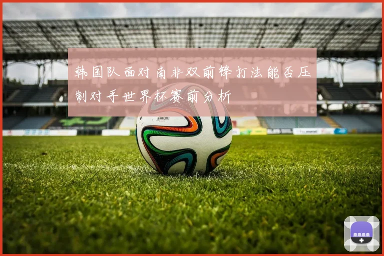 韩国队面对南非双前锋打法能否压制对手世界杯赛前分析