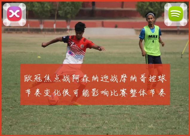 欧冠焦点战阿森纳迎战摩纳哥控球节奏变化很可能影响比赛整体节奏