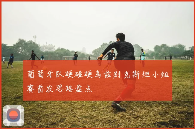 葡萄牙队硬碰硬乌兹别克斯坦小组赛首发思路盘点