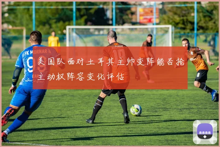 美国队面对土耳其主帅变阵能否抢主动权阵容变化评估