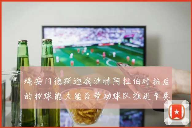 瑞安门德斯迎战沙特阿拉伯对抗后的控球能力能否带动球队推进节奏