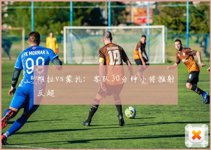 维拉vs蒙扎：客队30分钟小将推射反超