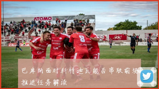 巴库纳面对科特迪瓦能否串联前场推进任务解读