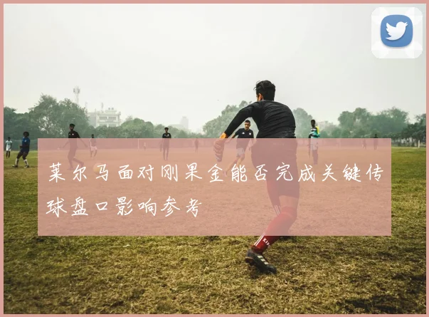 莱尔马面对刚果金能否完成关键传球盘口影响参考