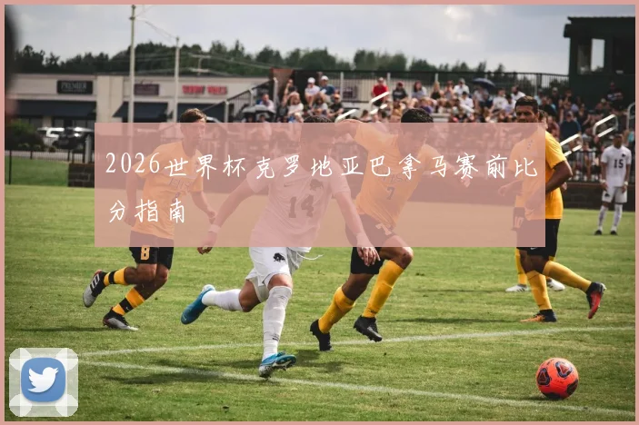 2026世界杯克罗地亚巴拿马赛前比分指南