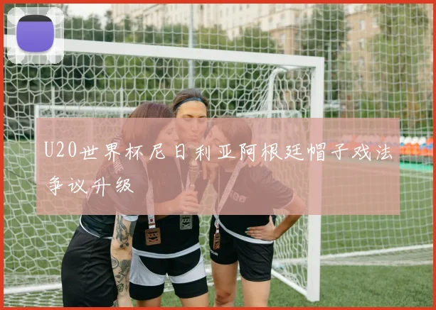 U20世界杯尼日利亚阿根廷帽子戏法争议升级