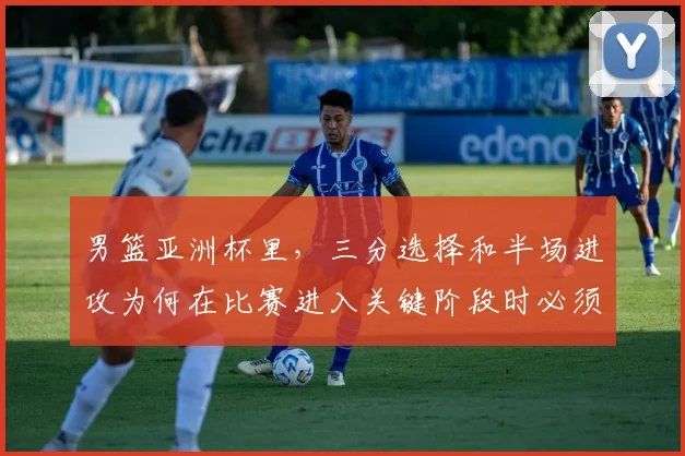 男篮亚洲杯里,三分选择和半场进攻为何在比赛进入关键阶段时必须一起考虑