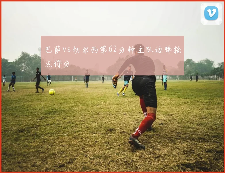 巴萨vs切尔西第62分钟主队边锋抢点得分