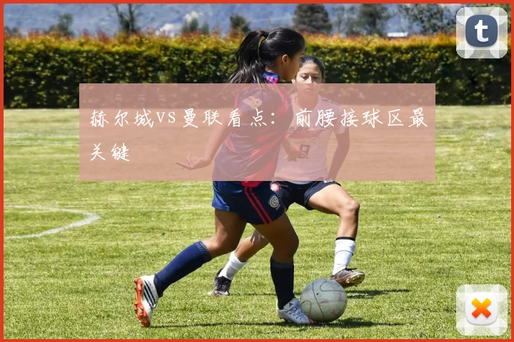 赫尔城vs曼联看点：前腰接球区最关键