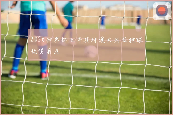 2026世界杯土耳其对澳大利亚控球优势看点