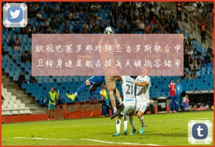 欧冠巴塞罗那对阵圣吉罗斯联合中卫转身速度能否提高关键战容错率
