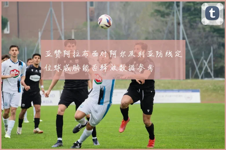 亚赞阿拉布面对阿尔及利亚防线定位球威胁能否释放数据参考