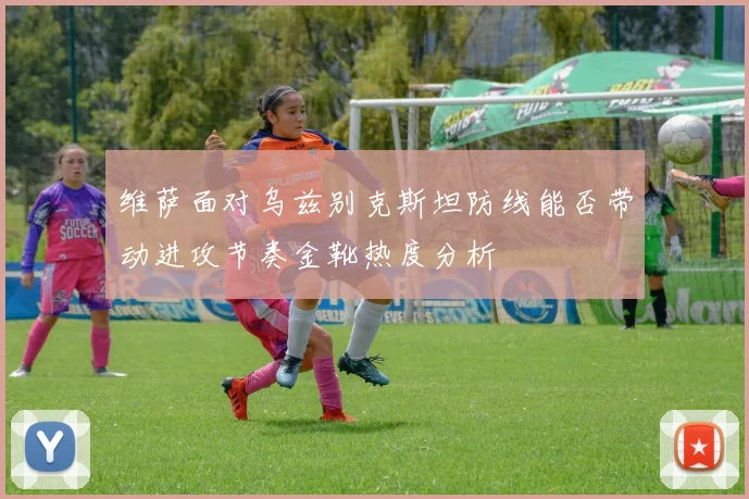 维萨面对乌兹别克斯坦防线能否带动进攻节奏金靴热度分析